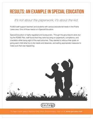 Results: An example in Special Education
It’s not about the paperwork; it’s about the kid.
PLAEA staff support teachers and students with various educational needs in the Prairie
Lakes area. One of those needs is in Special Education.
Special Education is highly regulated and bureaucratic. Through the groundwork done during the ROWE Pilot, staff found that they were focusing on paperwork, compliance, and
checklists while losing sight of the real outcomes. They wanted to refocus their goals on
giving each child what he or she needs and deserves, and setting appropriate measures to
make sure that was happening.

To lear n more about Results-Only Work Environment, visit us at www.gorowe.com

 
