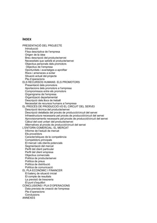 ÍNDEX

PRESENTACIÓ DEL PROJECTE
  Introducció
  Fitxa descriptiva de l’empresa
  Origen de la idea
  Breu descripció del producte/servei
  Necessitats que satisfà el producte/servei
  Objectius personals dels promotors
   Objectius de l’empresa
  Oportunitats i avantatges a aprofitar
  Riscs i amenaces a evitar
  Situació actual del projecte
  Pla d’operacions
ELS RECURSOS HUMANS: ELS PROMOTORS
  Presentació dels promotors
  Aportacions dels promotors a l’empresa
  Compromissos entre els promotors
  Organigrama de l’empresa
  Organització departamental
  Descripció dels llocs de treball
  Necessitat de recursos humans a l’empresa
EL PROCÉS DE PRODUCCIÓ I/O EL CIRCUIT DEL SERVEI
  Descripció tècnica del producte/servei
  Descripció detallada del procés de producció/circuit del servei
  Infraestructura necessaria pel procés de producció/circuit del servei
  Aprovisionaments necessaris pel procés de producció/circuit del servei
  Càlcul del cost unitari del producte/servei
  Alternatives al procés de producció/circuit del servei
L’ENTORN COMERCIAL: EL MERCAT
  Informe de l’estudi de mercat
  Els proveïdors
  Característiques de la competència
  Competidors principals
  El mercat i els clients potencials
  Segmentació del mercat
  Perfil del client particular
  Perfil del client empresa
  Objectius comercials
  Política de producte/servei
  Política de preus
  Política de distribució
  Política de comunicació
EL PLA ECONÒMIC I FINANCER
  El balanç de situació inicial
  El compte de resultats
  La previsió de tresoreria
  El punt d’equilibri
CONCLUSIONS I PLA D’OPERACIONS
  Data prevista de creació de l’empresa
  Pla d’operacions
  Conclusions
ANNEXES
 