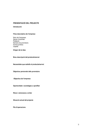 PRESENTACIÓ DEL PROJECTE

Introducció



Fitxa descriptiva de l’empresa

Nom de l’empresa:
Sector d’activitat:
Població:
Número de promotors:
Forma jurídica:
Capital:

Origen de la idea



Breu descripció del producte/servei



Necessitats que satisfà el producte/servei



Objectius personals dels promotors



Objectius de l’empresa



Oportunitats i avantatges a aprofitar



Riscs i amenaces a evitar



Situació actual del projecte



Pla d’operacions




                                             3
 