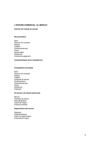 L’ENTORN COMERCIAL: EL MERCAT

Informe de l’estudi de mercat



Els proveïdors

Nom:
Persona de contacte:
Adreça:
Telèfon:
Productes/serveis:
Preus:
Descomptes:
Distribució:
Condicions pagament:

Característiques de la competència



Competidors principals

Nom:
Persona de contacte:
Adreça:
Telèfon:
Antiguitat al mercat:
Posicionament:
Productes/serveis:
Preus:
Distribució:
Publicitat:

El mercat i els clients potencials

Mercat:
Tipologia de clients:
Àrea geogràfica:
Volum de negoci:
Evolució prevista:

Segmentació del mercat

Segment:
Característiques:
Criteri de segmentació:
Potencial de negoci:




                                     6
 