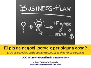 El pla de negoci: serveix per alguna cosa?
 El pla de negoci no va de escriure respostes sinó de fer-se preguntes
              UOC Alumni: Experiència emprenedora
                        Albert Coronado Calzada
                     http://www.albertcoronado.com
 