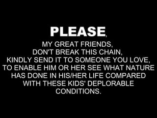 PLEASE , MY GREAT FRIENDS,  DON'T BREAK THIS CHAIN,  KINDLY SEND IT TO SOMEONE YOU LOVE, TO ENABLE HIM OR HER SEE WHAT NATURE HAS DONE IN HIS/HER LIFE COMPARED WITH THESE KIDS' DEPLORABLE CONDITIONS. 