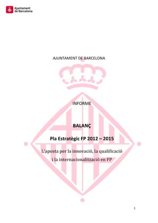 1 
AJUNTAMENT DE BARCELONA 
INFORME 
BALANÇ 
Pla Estratègic FP 2012 – 2015 
L’aposta per la innovació, la qualificació 
i la internacionalització en FP 
 