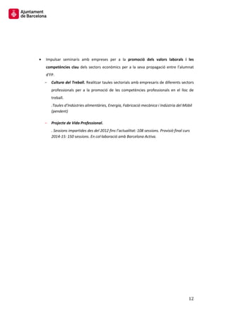 12 
Impulsar seminaris amb empreses per a la promoció dels valors laborals i les competències clau dels sectors econòmics per a la seva propagació entre l’alumnat d’FP. 
Cultura del Treball. Realitzar taules sectorials amb empresaris de diferents sectors professionals per a la promoció de les competències professionals en el lloc de treball. 
.Taules d’Indústries alimentàries, Energia, Fabricació mecànica i Indústria del Mòbil (pendent) 
Projecte de Vida Professional. 
. Sessions impartides des del 2012 fins l’actualitat: 108 sessions. Provisió final curs 2014-15: 150 sessions. En col·laboració amb Barcelona Activa. 
 