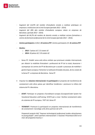 14 
- Augment del 12,67% del nombre d’estudiants enviats a realitzar pràctiques en empreses o institucions de la Unió Europea (període 2012 – 2014). 
- Augment del 28% dels nombre d’estudiants europeus rebuts en empreses de Barcelona. (període 2012 – 2014). 
- Augment del 64,7% del nombre de docents enviats a realitzar accions formatives a centres de formació professional de la Unió Europea (període 2012 – 2014). 
- Centres participants al 2012: 19 centres d’FP. Centres participants 25: 31 centres d’FP 
- Destins: 
o 2012: 7 països UE / 12 ciutats UE 
o 2014: 10 països UE / 19 ciutats UE 
Xarxa FP. Establir xarxa amb altres entitats que promouen estades internacionals per afavorir la mobilitat d’estudiant i professorat de FP de la ciutat; Assessorar i acompanyar als centres de FP de Barcelona per a accedir a processos de mobilitat i gestió d’ajuts europeus i fomentar la realització d’estades de joves, de les ciutats de la Xarxa FP a empreses de Barcelona. Xarxa FP 
Impulsar les relacions internacionals i la participació en projectes de transferència de coneixement amb altres països per identificar tendències i promoure la millora del sistema de FP a Barcelona. 
ECVET. Participar en projectes d’acreditació europea (EuropeanCredit System for Vocational Education andTraining- ECVET) per a crear i facilitar coneixement sobre els sistemes de FP europeus. TVET-UK. Xarxa FP 
TECNOVET. Promoure la participació en projectes internacionals de transferència de coneixement i tecnològic amb altres partners de la FP. . 
Preparació projecte KA2 “Improve technological professional studies attractiveness to young people”, amb 3 partners internacionals i 1 nacional. Presentació 2015 en el marc del programa Erasmus + 
 