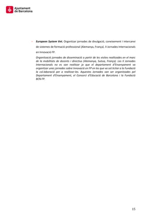 15 
Europeen System Vet. Organitzar jornades de divulgació, coneixement i intercanvi de sistemes de formació professional (Alemanya, França). II Jornades Internacionals en Innovació FP. 
Organització jornades de disseminació a partir de les visites realitzades en el marc de la mobilitats de docents i directius (Alemanya, Suïssa, França). Les II Jornades Internacionals no es van realitzar ja que el departament d’Ensenyament va organitzar unes jornades sobre Innovació en FP en les que va sol.licitar a la Fundació la col.laboració per a realitzar-les. Aquestes Jornades van ser organitzades pel Departament d’Ensenyament, el Consorci d’Educació de Barcelona i la Fundació BCN FP. 
 