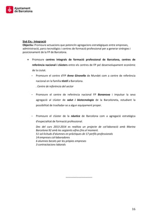 16 
Sisè Eix.- Integració 
Objectiu: Promoure actuacions que potenciïn agregacions estratègiques entre empreses, administració, parcs tecnològics i centres de formació professional per a generar sinèrgies i posicionament de la FP de Barcelona. 
Promoure centres integrals de formació professional de Barcelona, centres de referència nacional i clústers entre els centres de FP pel desenvolupament econòmic de la ciutat. 
Promoure el centre d’FP Anna Gironella de Mundet com a centre de referència nacional en la família tèxtil a Barcelona. 
. Centre de referència del sector 
Promoure el centre de referència nacional FP Bonanova i impulsar la seva agregació al clúster de salut i biotecnologia de la Barceloneta, estudiant la possibilitat de traslladar-se a algun equipament proper. 
Promoure el clúster de la nàutica de Barcelona com a agregació estratègica d’especialitat de formació professional. 
Des del curs 2013-2014 es realitza un projecte de col·laboració amb Marina Barcelona 92 amb les següents xifres fins el moment. 
51 sol·licituds d’alumnes en pràctiques de 17 perfils professionals 
14 empreses col·laboradores 
6 alumnes becats per les pròpies empreses 
3 contractacions laborals 
------------------------- 