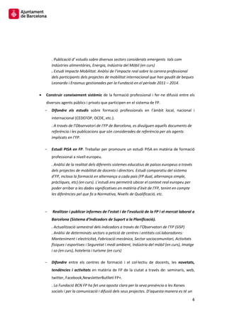 4 
. Publicació d’ estudis sobre diversos sectors considerats emergents tals com Indústries alimentàries, Energia, Indústria del Mòbil (en curs) 
. Estudi Impacte Mobilitat. Anàlisi de l’impacte real sobre la carrera professional dels participants dels projectes de mobilitat internacional que han gaudit de beques Leonardo i Erasmus gestionades per la Fundació en el període 2011 – 2014. 
Construir coneixement sistèmic de la formació professional i fer-ne difusió entre els diversos agents públics i privats que participen en el sistema de FP. 
Difondre els estudis sobre formació professionals en l’àmbit local, nacional i internacional (CEDEFOP, OCDE, etc.). 
. A través de l’Observatori de l’FP de Barcelona, es divulguen aquells documents de referència i les publicacions que són considerades de referència per als agents implicats en l’FP. 
Estudi PISA en FP. Treballar per promoure un estudi PISA en matèria de formació professional a nivell europeu. 
. Anàlisi de la realitat dels diferents sistemes educatius de països europeus a través dels projectes de mobilitat de docents i directors. Estudi comparatiu del sistema d’FP, inclosa la formació en alternança a cada país (FP dual, alternança simple, pràctiques, etc) (en curs). L’estudi ens permetrà ubicar el context real europeu per poder arribar a les dades significatives en matèria d’èxit de l’FP, tenint en compte les diferències pel que fa a Normativa, Nivells de Qualificació, etc. 
Realitzar i publicar informes de l’estat i de l’evolució de la FP i el mercat laboral a Barcelona (Sistema d’Indicadors de Suport a la Planificació). 
. Actualització semestral dels indicadors a través de l’Observatori de l’FP (SISP) 
. Anàlisi de determinats sectors a petició de centres i entitats col.laboradores: Manteniment i electricitat, Fabricació mecànica, Sector sociocomunitari, Activitats físiques i esportives i Seguretat i medi ambient, Indústria del mòbil (en curs), Imatge i so (en curs), hoteleria i turisme (en curs) 
Difondre entre els centres de formació i el col·lectiu de docents, les novetats, tendències i activitats en matèria de FP de la ciutat a través de: seminaris, web, twitter, Facebook,NewsletterButlletí FP+. 
. La Fundació BCN FP ha fet una aposta clara per la seva presència a les Xarxes socials i per la comunicació i difusió dels seus projectes. D’aquesta manera es té un  