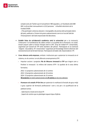 5 
compte actiu de Twitter que té actualment 780 seguidors, un Facebook amb 698 MG i es fa arribar mensualment a 1212 persones ´´ el butlletí electrònic de la Fundació BCN. 
. S’ha participat a diversos dossiers i monogràfics de premsa dels principals diaris del país, publicats a l’entorn de grans esdeveniments com és el cas del Saló de l’Ensenyament i del Saló emprenedor Biz Barcelona. 
Establir línies de col·laboració acadèmica amb la universitat per a la innovació, l’intercanvi i la transferència de sabers entorn a la qualitat de la formació a la ciutat. Estudi conjunt sobre el Sector Energia amb la UPC. Grup de treball FP i Universitats, organitzat pel Consell de l’FP amb membres del plenari. Participació en la Comissió “Lligams Secundària, FP i Universitats” organitzat pel Knowledge District (Districte del Coneixement) de Sarrià Sant Gervasi. Participació Jornades UB, Emprenedoria i FP. 
Crear aliances amb empreses, entitats i institucions per a potenciar la innovació en el sistema, en els centres i en els diferents ensenyaments d’FP. 
Impulsar accions i projectes Pla de Mesures Innovació a l’FP que tinguin com a finalitat la innovació i la millora del sistema d’FP i la qualitat de la seva oferta formativa. 
2012: 11 projectes subvencionats de 11 centres 
2013: 14 projectes subvencionats de 14 centres 
2014: 15 projectes subvencionats de 15 centres 
40 projectes en total subvencionats de 24 centres en les tres edicions 
Promoure els estudis FP-On line per potenciar la realització d’estudis de grau mitjà o grau superior de formació professional i com a via per a la qualificació de la població activa. 
. Informació a través de la Guia FP. 
. Suport als centres que es plantegen aquest tipus d’oferta. 
 
