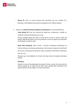 7 
Alumni FP. Crear un servei d’alumni pels estudiants que han realitzat FP a Barcelona. Intermediació entre persones graduades en FP i ofertes laborals. 
Impulsar un model d’orientació acadèmica i professional a la ciutat de Barcelona. 
Taula Orienta FP. Crear una comissió de treball per a determinar i establir un model de orientació professional a la ciutat. 
Primera trobada agents any 2012, la taula torna a estar en marxa a partir del projecte Barcelona Orienta, que serà presentat en breu als agents que intervenen en Orientació a nivell de ciutat. 
Portal BCN Orientació. Oferir serveis i recursos d’orientació professional en l’elecció d’itineraris formatius professionals i de formació al llarg de la vida (Portal de recursos d’orientació de Barcelona, Bones pràctiques d’orientació a Barcelona, Hot Line, etc.). 
Proposta que s’està debatent en l’entorn del Grup motor del projecte Barcelona Orienta 
FP Respon. 
Mantenir el servei d’acompanyament personal i tècnic a joves i fer xarxa amb els centres d’adults de la ciutat. Des del 2012 s’han realitzat 960 orientacions tant presencialment com per telèfon o via correu electrònic. 
 