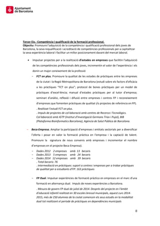 8 
Tercer Eix.- Competència i qualificació de la formació professional. 
Objectiu: Promoure l’adquisició de la competència i qualificació professional dels joves de Barcelona, la seva requalificació i acreditació de competències professionals per a capitalitzar la seva experiència laboral i facilitar un millor posicionament davant del mercat laboral. 
Impulsar projectes per a la realització d’estades en empreses que facilitin l’adquisició de les competències professionals dels joves, incrementin el valor de l’experiència i els donin un major coneixement de la professió 
FCT on plus. Promoure la qualitat de les estades de pràctiques entre les empreses de la ciutat i la Regió Metropolitana de Barcelona (estudi sobre els factors d’eficàcia a les pràctiques “FCT on plus”; protocol de bones pràctiques per un model de pràctiques d’excel·lència; manual d’estades pràctiques per al tutor d’empresa; seminari d’anàlisi, reflexió i difusió entre empreses i centres FP i reconeixement d’empreses que fomenten pràctiques de qualitat i/o projectes de referència en FP). 
. Realitzat l’estudi FCT on plus. 
. Impuls de projectes de col·laboració amb centres de Recerca i Tecnològics. Col·laboració amb IGTP (Institut d’Investigació Germans Trias i Pujol), BIB (Plataforma Bioinformatics Barcelona), Agència de Salut Pública de Barcelona. 
Beca- Empresa. Ampliar la participació d’empreses i entitats sectorials per a diversificar l’oferta i posar en valor la formació pràctica en l’empresa i la captació de talent. Promoure la signatura de nous convenis amb empreses i incrementar el nombre d’empreses en el projecte Beca-Empresa). 
Dades 2012 2 empreses amb 13 becaris 
Dades 2013 5 empreses amb 24 becaris 
Dades 2014 12 empreses amb 39 becaris 
. Total becaris: 76 
. Intermediació en pràctiques: suport a centres i empreses per a trobar pràctiques de qualitat per a estudiants d’FP: 163 pràctiques 
FP Dual. Impulsar experiències de formació pràctica en empreses en el marc d’una formació en alternança dual. Impuls de noves experiències a Barcelona. 
. Mesura de govern FP dual de juliol de 2014. Després del projecte en l’àmbit d’educació infantil realitzat en 30 escoles bressol municipals, aquest curs 2014- 2015, més de 250 alumnes de la ciutat comencen els seus estudis en la modalitat dual tot realitzant el període de pràctiques en dependències municipals  