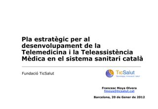 Pla estratègic per al
desenvolupament de la
Telemedicina i la Teleassistència
Mèdica en el sistema sanitari català

Fundació TicSalut


                         Francesc Moya Olvera
                          fmoya@ticsalut.cat

                     Barcelona, 20 de Gener de 2012
 