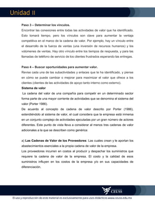 II
Paso 3 – Determinar los vínculos.
Encontrar las conexiones entre todas las actividades de valor que ha identificado.
Esto tomará tiempo, pero los vínculos son clave para aumentar la ventaja
competitiva en el marco de la cadena de valor. Por ejemplo, hay un vínculo entre
el desarrollo de la fuerza de ventas (una inversión de recursos humanos) y los
volúmenes de ventas. Hay otro vínculo entre los tiempos de respuesta, y para las
llamadas de teléfono de servicio de los clientes frustrados esperando las entregas.
Paso 4 – Buscar oportunidades para aumentar valor.
Revise cada una de las subactividades y enlaces que te ha identificado, y piense
en cómo se puede cambiar o mejorar para maximizar el valor que ofrece a los
clientes (clientes de las actividades de apoyo tanto interno como externo).
Sistema de valor
La cadena del valor de una compañía para competir en un determinado sector
forma parte de una mayor corriente de actividades que se denomina el sistema del
valor (Porter 1986).
De acuerdo al concepto de cadena de valor descrito por Porter (1986),
extendiéndolo al sistema de valor, el cual considera que la empresa está inmersa
en un conjunto complejo de actividades ejecutadas por un gran número de actores
diferentes. Este punto de vista lleva a considerar al menos tres cadenas de valor
adicionales a la que se describen como genérica:
a) Las Cadenas de Valor de los Proveedores: Las cuales crean y le aportan los
abastecimientos esenciales a la propia cadena de valor de la empresa.
Los proveedores incurren en costos al producir y despachar los suministros que
requiere la cadena de valor de la empresa. El costo y la calidad de esos
suministros influyen en los costos de la empresa y/o en sus capacidades de
diferenciación.
 