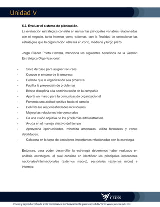 V
5.3. Evaluar el sistema de planeación.
La evaluación estratégica consiste en revisar las principales variables relacionadas
con el negocio, tanto internas como externas, con la finalidad de seleccionar las
estrategias que la organización utilizará en corto, mediano y largo plazo.
Jorge Eliécer Prieto Herrera, menciona los siguientes beneficios de la Gestión
Estratégica Organizacional:
- Sirve de base para asignar recursos
- Conoce el entorno de la empresa
- Permite que la organización sea proactiva
- Facilita la prevención de problemas
- Brinda disciplina a la administración de la compañía
- Aporta un marco para la comunicación organizacional
- Fomenta una actitud positiva hacia el cambio
- Delimita las responsabilidades individuales
- Mejora las relaciones interpersonales
- Da una visión objetiva de los problemas administrativos
- Ayuda en el manejo efectivo del tiempo
- Aprovecha oportunidades, minimiza amenazas, utiliza fortalezas y vence
debilidades.
- Colabora en la toma de decisiones importantes relacionadas con la estrategia
Entonces, para poder desarrollar la estrategia deberemos haber realizado en
análisis estratégico, el cual consiste en identificar los principales indicadores
nacionales/internacionales (externos macro), sectoriales (externos micro) e
internos:
 