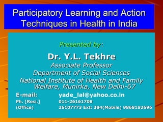 04/12/1504/12/15 11
Participatory Learning and ActionParticipatory Learning and Action
Techniques in Health in IndiaTechniques in Health in India
Presented byPresented by::
Dr. Y.L. TekhreDr. Y.L. Tekhre
Associate ProfessorAssociate Professor
Department of Social SciencesDepartment of Social Sciences
National Institute of Health and FamilyNational Institute of Health and Family
Welfare, Munirka, New Delhi-67Welfare, Munirka, New Delhi-67
E-mail:E-mail: yade_lal@yahoo.co.in
Ph. [Resi.]Ph. [Resi.] 011-26161708011-26161708
(Office)(Office) 26107773 Ext: 384(Mobile) 986818269626107773 Ext: 384(Mobile) 9868182696
 