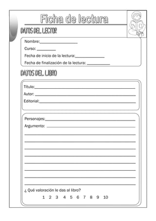Nombre:__________________
Curso: _________
Fecha de inicio de la lectura:______________
Fecha de finalización de la lectura: ___________
Título:________________________________________________
Autor: ________________________________________________
Editorial:______________________________________________
Personajes:___________________________________________
Argumento:
_____________________________________________________
_____________________________________________________
_____________________________________________________
_____________________________________________________
_____________________________________________________
_____________________________________________________
_____________________________________________________
_____________________________________________________
¿ Qué valoración le das al libro?
1 2 3 4 5 6 7 8 9 10