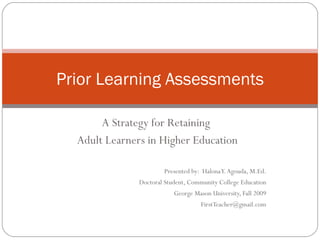 A Strategy for Retaining  Adult Learners in Higher Education Presented by:  Halona Y. Agouda, M.Ed. Doctoral Student, Community College Education George Mason University, Fall 2009 [email_address] Prior Learning Assessments 