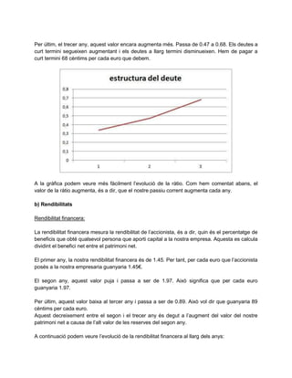 Per últim, el trecer any, aquest valor encara augmenta més. Passa de 0.47 a 0.68. Els deutes a
curt termini segueixen augmentant i els deutes a llarg termini disminueixen. Hem de pagar a
curt termini 68 cèntims per cada euro que debem.
A la gràfica podem veure més fàcilment l’evolució de la ràtio. Com hem comentat abans, el
valor de la ràtio augmenta, és a dir, que el nostre passiu corrent augmenta cada any.
b) Rendibilitats
Rendibilitat financera:
La rendibilitat financera mesura la rendibilitat de l’accionista, és a dir, quin és el percentatge de
beneficis que obté qualsevol persona que aporti capital a la nostra empresa. Aquesta es calcula
dividint el benefici net entre el patrimoni net.
El primer any, la nostra rendibilitat financera és de 1.45. Per tant, per cada euro que l’accionista
posés a la nostra empresaria guanyaria 1.45€.
El segon any, aquest valor puja i passa a ser de 1.97. Això significa que per cada euro
guanyaria 1.97.
Per últim, aquest valor baixa al tercer any i passa a ser de 0.89. Això vol dir que guanyaria 89
cèntims per cada euro.
Aquest decreixement entre el segon i el trecer any és degut a l’augment del valor del nostre
patrimoni net a causa de l’alt valor de les reserves del segon any.
A continuació podem veure l’evolució de la rendibilitat financera al llarg dels anys:
 
