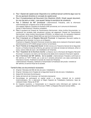 ● Pas 1 Dipòsit del capital social: Dispondre d’un certificat bancari conforme algun soci ha
fet una aportació dinerària en concepte de capital social.
● Pas 2 Cumplimentació del Document Únic Electrònic (DUE): Omplir aquest document,
fer una cita amb un notari i que aquest t’atorgui la escriptura de constitució.
● Pas 3 Solicitud de NIF provisional: L'Administració Tributària, amb la informació
subministrada per la Notaria envia el NIF provisional.
Una vegada l'Agència Tributària ha facilitat el NIF provisional, se li comunica la Declaració
Censal a l'Administració Tributària competent.
● Pas 4 Liquidació de l'Impost de Transmissions Patrimonials i Actes Jurídics Documentats: La
constitució de societats està actualment eximeix del pagament l'Impost de Transmissions
Patrimonials i Actes Jurídics Documentats (ITP/AJD), no obstant això, és necessària l'obtenció
del justificant de l'Impost (Model 600) per part de la Comunitat Autònoma pertinent.
● Pas 5 Inscripció en el Registre Mercantil Provincial: El Registrador Mercantil realitza la
qualificació de la Societat i la inscriu en el Registre.
Finalment el Registre Mercantil Provincial enviarà les dades de la resolució d'inscripció signats
electrònicament al STT-CIRCE perquè continuï la tramitació.
● Pas 6 Tràmits en la Seguretat Social: El DUE s'envia a la Tresoreria General de la Seguretat
Social o a l'Institut Social de la Marina, per generar els Codis de Compte de Cotització, afiliar si
escau i donar d'alta als socis i als treballadors de l'empresa.
● Pas 7 Expedició de la Escritura inscrita: La Notaria rep la informació del Registre Mercantil
Provincial i incorpora a la matriu de l'escriptura les dades de la resolució d'inscripció registral.
● Pas 8 Sol·licitud del NIF definitiu de la societat: L'Administració Tributària confirmarà el
NIF definitiu al *STT-*CIRCE, per a això se li remetrà prèviament una còpia autoritzada de
l'Escriptura inscrita. Finalitzant el procés de creació de l'Empresa.
L'Administració Tributària, notificarà a l'emprenedor la finalització del procés i remetrà el
NIF definitiu al domicili fiscal de la societat.
També fa falta una documentació necessària:
● Original i fotocòpia del DNI de tots els socis i treballadors.
● Original i fotocòpia de la Targeta de la Seguretat Social de tots els socis i treballadors.
● Epígraf AE (Activitats Econòmiques).
● Dades del domicili de l'empresa i de l'activitat empresarial.
● Percentatges de participació al capital social i, si escau, indicació de la condició
d'administradors. Per a adscripció al Règim Especial de Treballadors Autònoms: base de
cotització triada i Mútua de AT-EP
● En l'aspecte econòmic, a l'emprenedor se li requerirà certa informació per realitzar els
pagaments al Registre Mercantil Provincial (*RMP) i al Registre Mercantil Central (RMC).
 