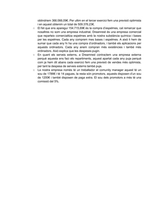 obtindriem 366.066,09€. Per ultim en el tercer exercici fem una previsió optimista
i en aquest obtenim un total de 509.376,23€.
○ El fet que ens aparegui 154.715,69€ és la compra d’espelmes, cal remarcar que
nosaltres no som una empresa industrial, Dreamrest és una empresa comercial
que reparteix comercialitza espelmes amb la nostra substància química i bases
per les espelmes. Cada any comprem mes bases i espelmes. A això li hem de
sumar que cada any hi ha una compra d’ordinadors, i també els aplicacions per
aquests ordinadors. Cada any anem compran més existències i també més
ordinadors. Això explica que les despeses pugin.
○ En quant els serveis externs, a Dreamrest contractem una empresa externa
perquè aquesta ens faci els repartiments, aquest apartat cada any puja perquè
com ja hem dit abans cada exercici fem una previsió de vendes més optimista,
per tant la despesa de serveis externs també puja.
○ La nostra empresa només té un treballador el comunity manager aquest té un
sou de 1786€ i té 14 pagues, la resta són promotors, aquests disposen d’un sou
de 1200€ i també disposen de paga extra. El sou dels promotors a més té una
comissió del 5%.
 