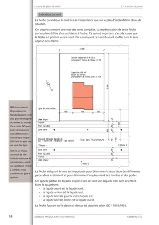 18 MANUEL MODULAIRE PLAFONNAGE GENERALITES
Lecture de plans et métré 1. La lecture de plans
Indication du nord
La ﬂèche qui indique le nord n’a de l’importance que sur le plan d’implantation et/ou de
situation.
On dessine rarement une rose des vents complète. La représentation de cette ﬂèche
sur les plans diffère d’un architecte à l’autre. Ce qui est important, c’est de savoir que
la ﬂèche est pointée vers le nord. Par conséquent, le vent du nord soufﬂe dans le sens
opposé de la ﬂèche.
La ﬂèche indiquant le nord est importante pour déterminer la répartition des différentes
pièces dans le bâtiment et pour déterminer l’emplacement des fenêtres et des portes.
On appelle parfois les façades d’après l’aire de vent vers laquelle elles sont orientées.
Dans le cas présent:
- la façade avant est la façade nord,
- la façade arrière est la façade sud,
- la façade latérale gauche est la façade est,
- la façade latérale droite est la façade ouest.
La ﬂèche ﬁgurant sur le dessin ci-dessus est dessinée selon ISO* 7519:1991.
ISO (International
Organization for
Standardization) esst le
plus gros développpeur
de normes au monnde.
On a choisi ISO poour
éviter de traduire le
nom différemmentt
dans chaque languue.
ISO vient du grec isos,
qui veut dire égal.
ISO est un réseau
constitué de 156
instituts nationauxx de
normalisation, ayaant
son secrétariat cenntral
à Genève, et qui
coordonne et gère le
système.
 