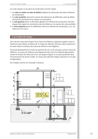 21MANUEL MODULAIRE PLAFONNAGE GENERALITES
Lecture de plans et métré 1. La lecture de plans
Les cotes reprises sur les plans de construction sont de 4 types.
1. les cotes en chaîne ou cotes de détails indiquent les dimensions des divers éléments
de construction;
2. les cotes partielles donnent la somme des dimensions de différentes cotes de détails
ainsi que les dimensions d’un espace ou d’une pièce;
3. la cote générale donne la dimension globale d’un élément de construction. Elle doit
toujours être égale à la somme des cotes de détails ou à la somme des cotes partielles.
4. la cote composée donne les différentes cotes d’un élément de construction, p. ex. les
cotes d’un mur creux.
1.2.3 Cotes de niveau
Une cote de niveau part toujours d’un niveau de référence, également appelé niveau 0.
Toutes les cotes situées au-dessus de ce niveau de référence sont des valeurs positives et
les cotes situées en dessous du niveau de référence sont négatives.
On prend généralement le niveau du plancher ﬁni du rez-de-chaussée comme niveau de
référence. Le niveau de référence peut également être celui d’un élément déjà présent,
comme la hauteur du milieu de la rue, une plaque d’égout ou un point particulier dans
l’environnement du terrain à bâtir. Ce niveau zéro doit être indiqué clairement sur le plan
d’implantation.
On l’indique comme sur l’exemple ci-dessous.
 