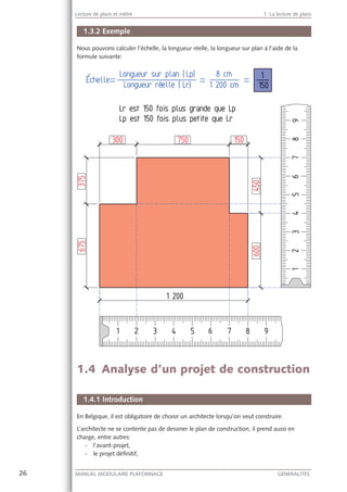 26 MANUEL MODULAIRE PLAFONNAGE GENERALITES
Lecture de plans et métré 1. La lecture de plans
1.3.2 Exemple
Nous pouvons calculer l’échelle, la longueur réelle, la longueur sur plan à l’aide de la
formule suivante:
1.4 Analyse d’un projet de construction
1.4.1 Introduction
En Belgique, il est obligatoire de choisir un architecte lorsqu’on veut construire.
L’architecte ne se contente pas de dessiner le plan de construction, il prend aussi en
charge, entre autres:
- l’avant-projet,
- le projet déﬁnitif,
 