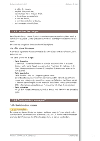27MANUEL MODULAIRE PLAFONNAGE GENERALITES
Lecture de plans et métré 1. La lecture de plans
- le cahier des charges,
- les plans de construction,
- les dessins de travail et/ou de détail,
- la demande de permis de bâtir,
- le suivi des travaux,
- le contrôle éventuel de la sécurité,
- les tracasseries administratives
1.4.2 Le cahier des charges
Le cahier des charges est une description minutieuse des charges et conditions liées à la
construction du projet. C’est d’après ce document que les entrepreneurs établissent leur
devis.
Un cahier des charges de construction normal comprend:
- Le cahier général des charges
C’est là que ﬁgurent les clauses administratives. Entre autres: contrat d’entreprise, délai,
paiements, etc.
- Le cahier spécial des charges
Partie descriptive
C’est ici que l’architecte commente et explique les constructions et les objets
dessinés sur les plans. Il s’agit généralement de l’inventaire des matériaux et des
divers éléments de construction avec la description de leur mise en œuvre et de
leurs qualités.
Partie quantitative
Cette partie du cahier des charges s’appelle le métré.
Ce sont des tableaux qui reprennent les matériaux et les éléments des différents
postes, avec indication des quantités présumées ou forfaitaires. L’architecte suit ici
la méthode de mesurage standard. Attention: les quantités sont toujours données
à titre informatif, ce qui veut dire que l’entrepreneur est obligé de les recalculer.
Partie estimative
Il s’agit d’un récapitulatif des deux parties ci-dessus, avec estimation des prix et des
coûts.
1.4.3 Que trouve-t-on sur un plan?
1.4.3.1 Les informations générales
Le cartouche
En général, un plan est dessiné sur plusieurs feuilles de papier. À l’heure actuelle, grâce
aux ordinateurs, on utilise souvent les formats A3 ou A4. Ces feuilles sont assemblées en
une liasse dont l’ensemble des différentes pages forme le plan de construction.
Le cartouche
 