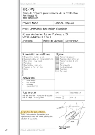 28 MANUEL MODULAIRE PLAFONNAGE GENERALITES
Lecture de plans et métré 1. La lecture de plans
Le plan de situation
Outre l’adresse écrite du chantier, on y
reproduit aussi sous une forme graphique la
situation de la parcelle.
Le plan de situation
O t
 