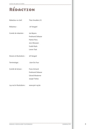 3MANUEL MODULAIRE PLAFONNAGE GENERALITES
Lecture de plans et métré
Rédacteur en chef: Theo Smulders (†)
Rédacteur : Jef Vangeel
Comité de rédaction : Jan Beyens
Ferdinand Debasse
Patrick Floru
Joris Messiaen
Guido Roels
Lieven Tack
Dessins et illustrations : Jef Vangeel
Terminologie : Léon Du Four
Comité de lecture : Franz Armand
Ferdinand Debasse
Gérard Mostenne
Joseph Trefois
Lay-out et illustrations : www.peri-ray.be
 