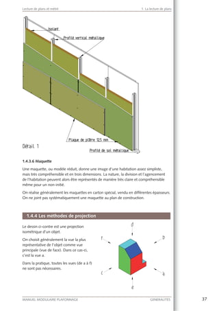 37MANUEL MODULAIRE PLAFONNAGE GENERALITES
Lecture de plans et métré 1. La lecture de plans
1.4.3.6 Maquette
Une maquette, ou modèle réduit, donne une image d’une habitation assez simpliste,
mais très compréhensible et en trois dimensions. La nature, la division et l’agencement
de l’habitation peuvent alors être représentés de manière très claire et compréhensible
même pour un non-initié.
On réalise généralement les maquettes en carton spécial, vendu en différentes épaisseurs.
On ne joint pas systématiquement une maquette au plan de construction.
1.4.4 Les méthodes de projection
Le dessin ci-contre est une projection
isométrique d’un objet.
On choisit généralement la vue la plus
représentative de l’objet comme vue
principale (vue de face). Dans ce cas-ci,
c’est la vue a.
Dans la pratique, toutes les vues (de a à f)
ne sont pas nécessaires.
 