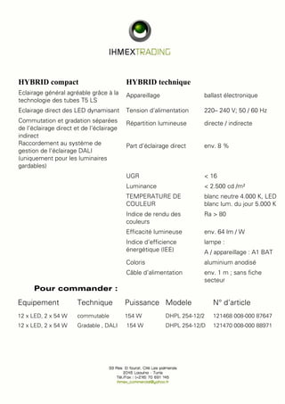 HYBRID compact HYBRID technique 
Eclairage général agréable grâce à la 
technologie des tubes T5 LS 
Eclairage direct des LED dynamisant Tension d‘alimentation 220– 240 V; 50 / 60 Hz 
Commutation et gradation séparées 
de l‘éclairage direct et de l‘éclairage 
indirect 
Raccordement au système de 
gestion de l‘éclairage DALI 
(uniquement pour les luminaires 
gardables) 
Pour commander : 
Appareillage ballast électronique 
Répartition lumineuse directe / indirecte 
Part d‘éclairage direct env. 8 % 
UGR < 16 
Luminance < 2.500 cd /m² 
TEMPERATURE DE 
COULEUR 
blanc neutre 4.000 K, LED 
blanc lum. du jour 5.000 K 
Indice de rendu des 
couleurs 
Ra > 80 
Efficacité lumineuse env. 64 lm / W 
Indice d‘efficience 
énergétique (IEE) 
lampe : 
A / appareillage : A1 BAT 
Coloris aluminium anodisé 
Câble d‘alimentation env. 1 m ; sans fiche 
secteur 
Equipement Technique Puissance Modele N° d’article 
12 x LED, 2 x 54 W commutable 154 W DHPL 254-12/2 121468 008-000 87647 
12 x LED, 2 x 54 W Gradable , DALI 154 W DHPL 254-12/D 121470 008-000 88971 
 