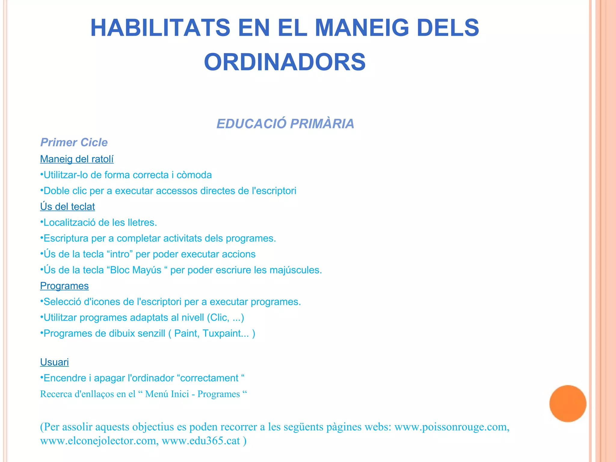 HABILITATS EN EL MANEIG DELS
                    ORDINADORS

                                            EDUCACIÓ PRIMÀRIA
Primer Cicle
Maneig del ratolí
•Utilitzar-lo de forma correcta i còmoda
•Doble clic per a executar accessos directes de l'escriptori
Ús del teclat
•Localització de les lletres.
•Escriptura per a completar activitats dels programes.
•Ús de la tecla “intro” per poder executar accions
•Ús de la tecla “Bloc Mayús “ per poder escriure les majúscules.
Programes
•Selecció d'icones de l'escriptori per a executar programes.
•Utilitzar programes adaptats al nivell (Clic, ...)
•Programes de dibuix senzill ( Paint, Tuxpaint... )

Usuari
•Encendre i apagar l'ordinador “correctament “
Recerca d'enllaços en el “ Menú Inici - Programes “


(Per assolir aquests objectius es poden recorrer a les següents pàgines webs: www.poissonrouge.com,
www.elconejolector.com, www.edu365.cat )
 