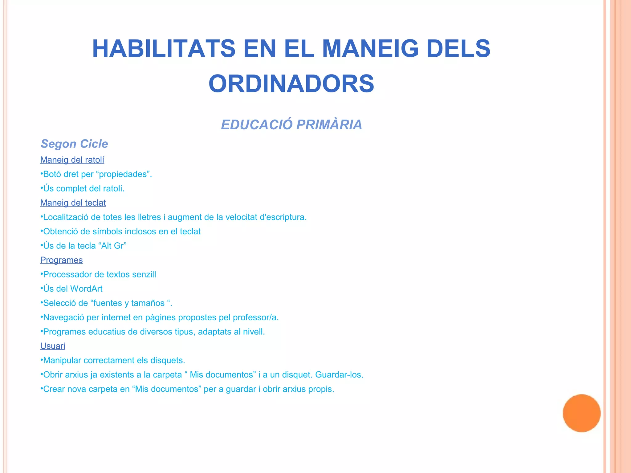 HABILITATS EN EL MANEIG DELS
                      ORDINADORS
                                                  EDUCACIÓ PRIMÀRIA
Segon Cicle
Maneig del ratolí
•Botó dret per “propiedades”.
•Ús complet del ratolí.
Maneig del teclat
•Localització de totes les lletres i augment de la velocitat d'escriptura.
•Obtenció de símbols inclosos en el teclat
•Ús de la tecla “Alt Gr”
Programes
•Processador de textos senzill
•Ús del WordArt
•Selecció de “fuentes y tamaños “.
•Navegació per internet en pàgines propostes pel professor/a.
•Programes educatius de diversos tipus, adaptats al nivell.
Usuari
•Manipular correctament els disquets.
•Obrir arxius ja existents a la carpeta “ Mis documentos” i a un disquet. Guardar-los.
•Crear nova carpeta en “Mis documentos” per a guardar i obrir arxius propis.
 