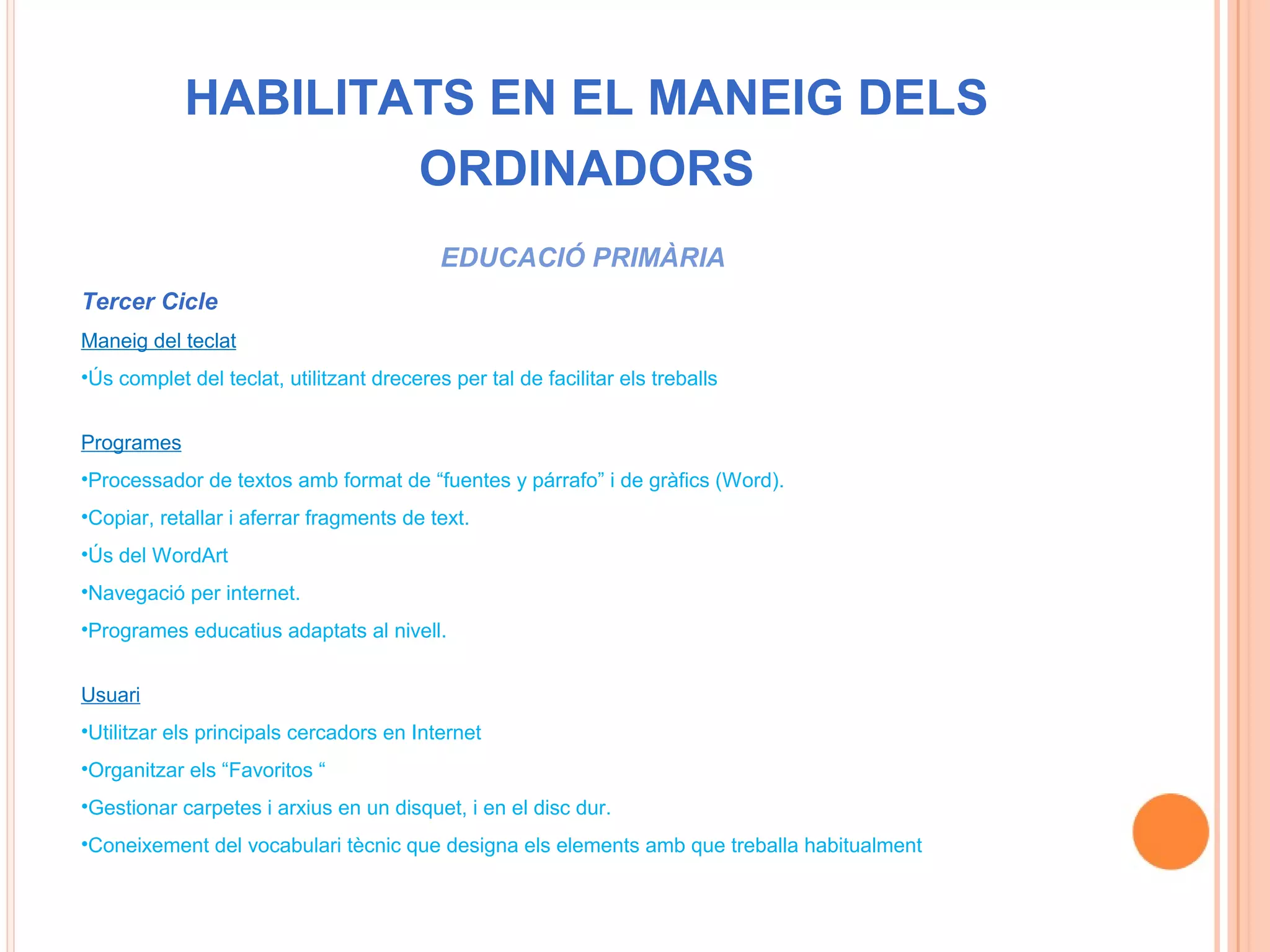 HABILITATS EN EL MANEIG DELS
                    ORDINADORS
                                           EDUCACIÓ PRIMÀRIA
Tercer Cicle
Maneig del teclat
•Ús complet del teclat, utilitzant dreceres per tal de facilitar els treballs


Programes
•Processador de textos amb format de “fuentes y párrafo” i de gràfics (Word).
•Copiar, retallar i aferrar fragments de text.
•Ús del WordArt
•Navegació per internet.
•Programes educatius adaptats al nivell.


Usuari
•Utilitzar els principals cercadors en Internet
•Organitzar els “Favoritos “
•Gestionar carpetes i arxius en un disquet, i en el disc dur.
•Coneixement del vocabulari tècnic que designa els elements amb que treballa habitualment
 