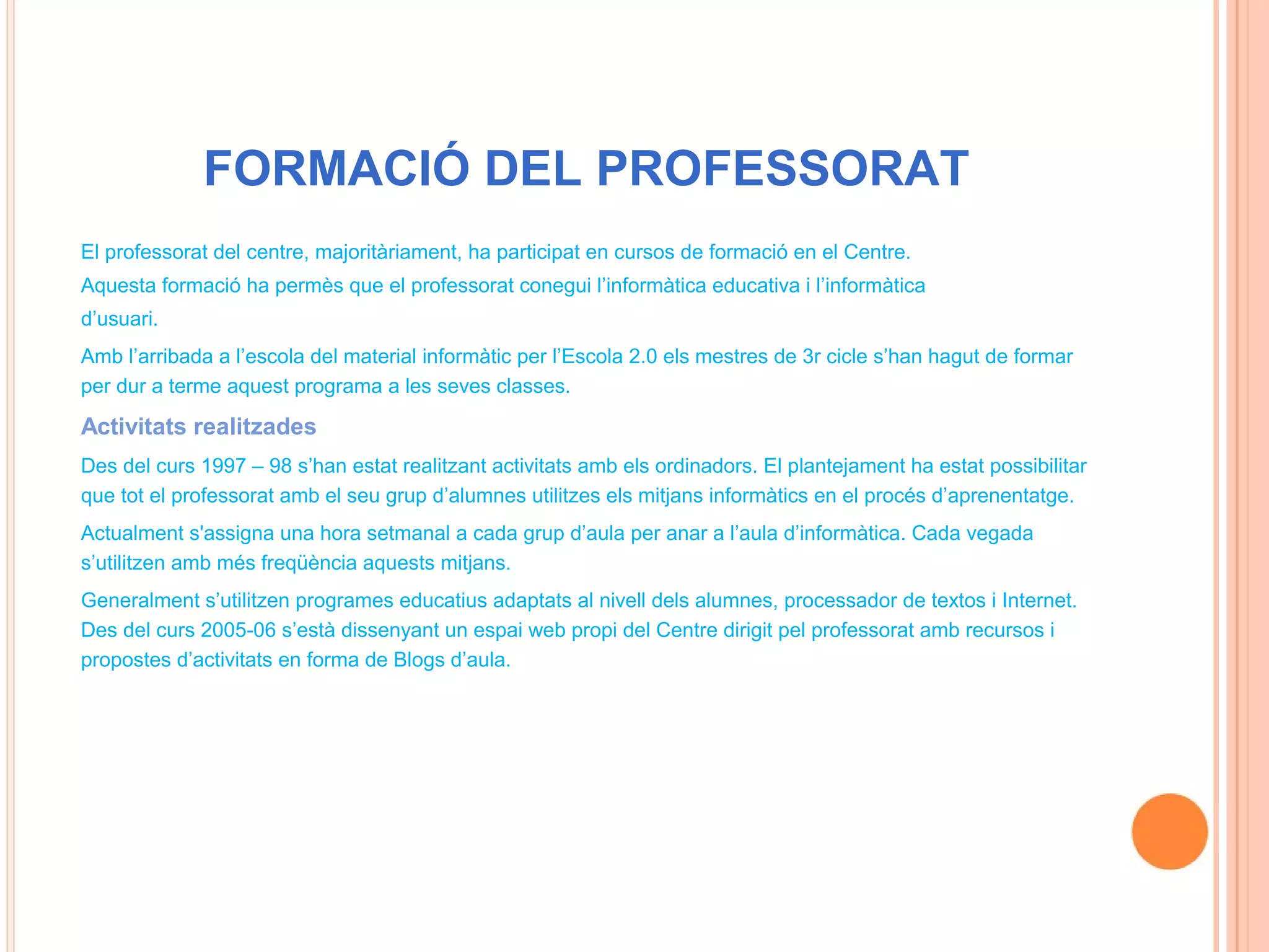 FORMACIÓ DEL PROFESSORAT
El professorat del centre, majoritàriament, ha participat en cursos de formació en el Centre.
Aquesta formació ha permès que el professorat conegui l’informàtica educativa i l’informàtica
d’usuari.
Amb l’arribada a l’escola del material informàtic per l’Escola 2.0 els mestres de 3r cicle s’han hagut de formar
per dur a terme aquest programa a les seves classes.

Activitats realitzades
Des del curs 1997 – 98 s’han estat realitzant activitats amb els ordinadors. El plantejament ha estat possibilitar
que tot el professorat amb el seu grup d’alumnes utilitzes els mitjans informàtics en el procés d’aprenentatge.
Actualment s'assigna una hora setmanal a cada grup d’aula per anar a l’aula d’informàtica. Cada vegada
s’utilitzen amb més freqüència aquests mitjans.
Generalment s’utilitzen programes educatius adaptats al nivell dels alumnes, processador de textos i Internet.
Des del curs 2005-06 s’està dissenyant un espai web propi del Centre dirigit pel professorat amb recursos i
propostes d’activitats en forma de Blogs d’aula.
 