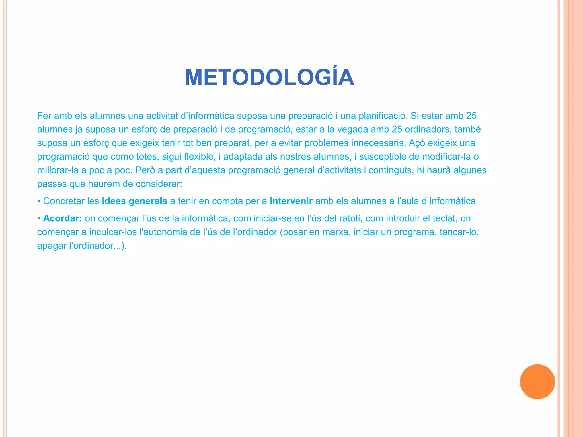 METODOLOGÍA
Fer amb els alumnes una activitat d’informàtica suposa una preparació i una planificació. Si estar amb 25
alumnes ja suposa un esforç de preparació i de programació, estar a la vegada amb 25 ordinadors, també
suposa un esforç que exigeix tenir tot ben preparat, per a evitar problemes innecessaris. Açò exigeix una
programació que como totes, sigui flexible, i adaptada als nostres alumnes, i susceptible de modificar-la o
millorar-la a poc a poc. Però a part d’aquesta programació general d’activitats i continguts, hi haurà algunes
passes que haurem de considerar:
• Concretar les idees generals a tenir en compta per a intervenir amb els alumnes a l’aula d’Informàtica
• Acordar: on començar l’ús de la informàtica, com iniciar-se en l’ús del ratolí, com introduir el teclat, on
començar a inculcar-los l'autonomia de l’ús de l’ordinador (posar en marxa, iniciar un programa, tancar-lo,
apagar l’ordinador...).
 