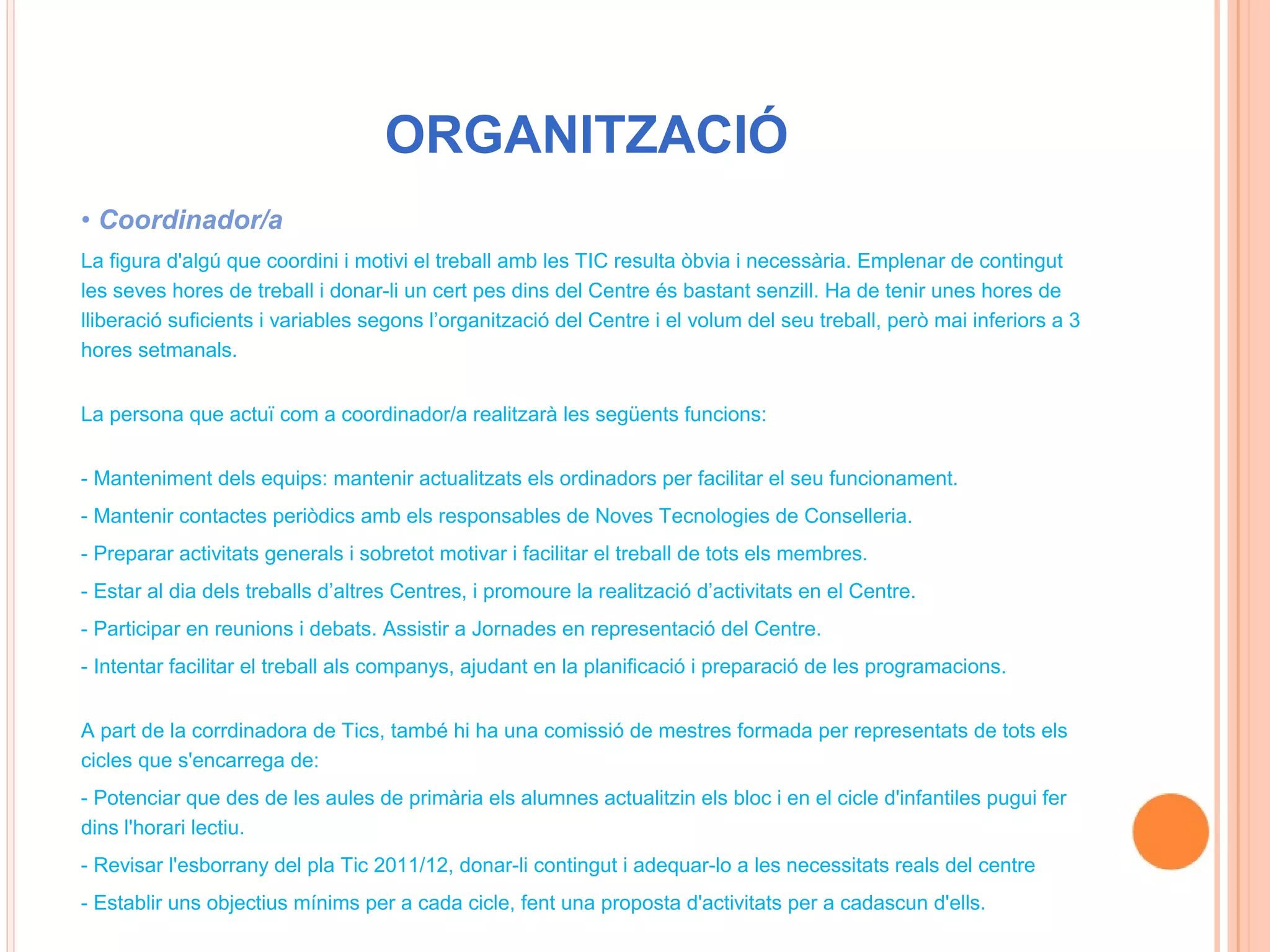 ORGANITZACIÓ
• Coordinador/a
La figura d'algú que coordini i motivi el treball amb les TIC resulta òbvia i necessària. Emplenar de contingut
les seves hores de treball i donar-li un cert pes dins del Centre és bastant senzill. Ha de tenir unes hores de
lliberació suficients i variables segons l’organització del Centre i el volum del seu treball, però mai inferiors a 3
hores setmanals.


La persona que actuï com a coordinador/a realitzarà les següents funcions:


- Manteniment dels equips: mantenir actualitzats els ordinadors per facilitar el seu funcionament.
- Mantenir contactes periòdics amb els responsables de Noves Tecnologies de Conselleria.
- Preparar activitats generals i sobretot motivar i facilitar el treball de tots els membres.
- Estar al dia dels treballs d’altres Centres, i promoure la realització d’activitats en el Centre.
- Participar en reunions i debats. Assistir a Jornades en representació del Centre.
- Intentar facilitar el treball als companys, ajudant en la planificació i preparació de les programacions.


A part de la corrdinadora de Tics, també hi ha una comissió de mestres formada per representats de tots els
cicles que s'encarrega de:
- Potenciar que des de les aules de primària els alumnes actualitzin els bloc i en el cicle d'infantiles pugui fer
dins l'horari lectiu.
- Revisar l'esborrany del pla Tic 2011/12, donar-li contingut i adequar-lo a les necessitats reals del centre
- Establir uns objectius mínims per a cada cicle, fent una proposta d'activitats per a cadascun d'ells.
 