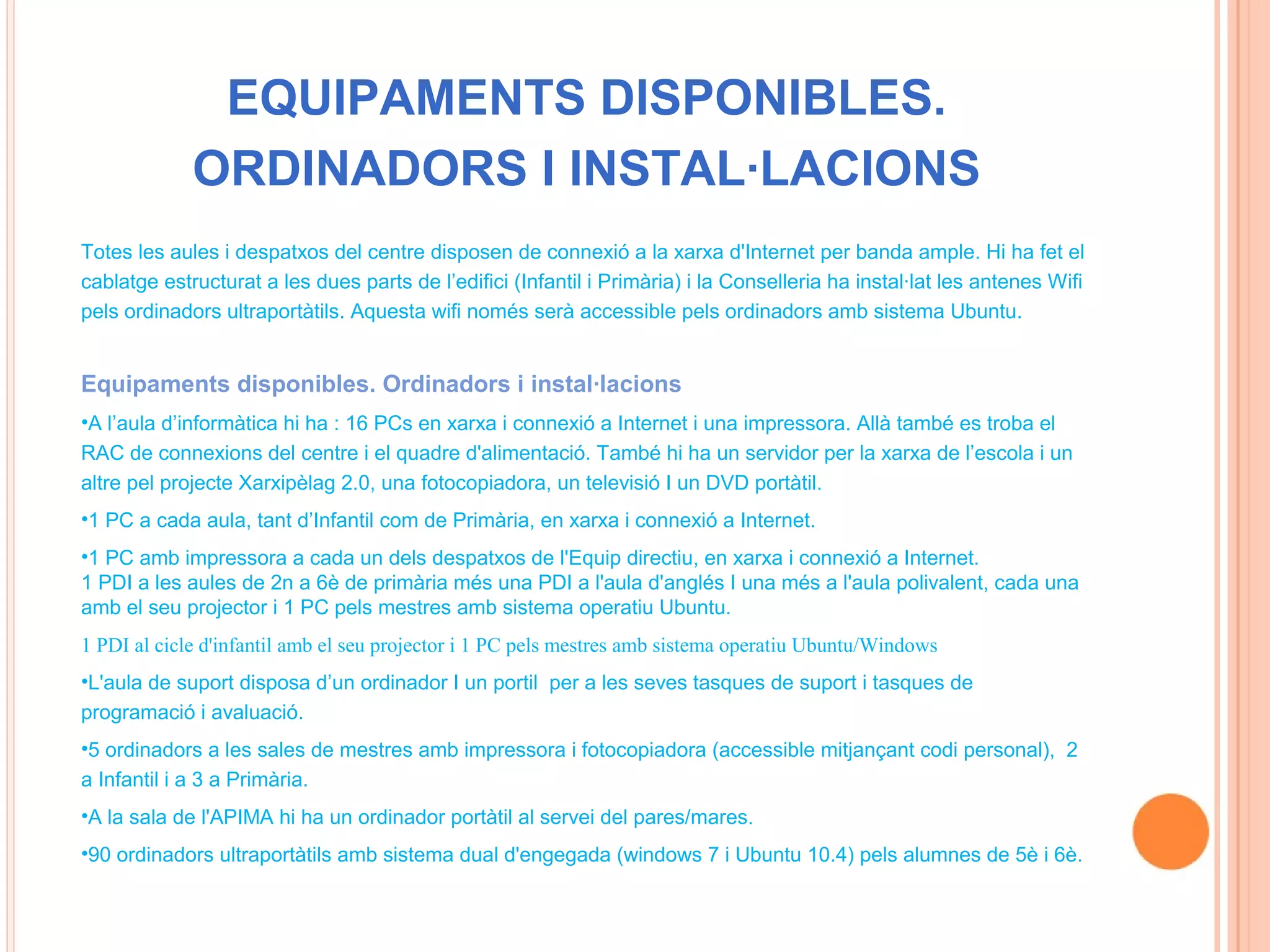 EQUIPAMENTS DISPONIBLES.
             ORDINADORS I INSTAL·LACIONS
Totes les aules i despatxos del centre disposen de connexió a la xarxa d'Internet per banda ample. Hi ha fet el
cablatge estructurat a les dues parts de l’edifici (Infantil i Primària) i la Conselleria ha instal·lat les antenes Wifi
pels ordinadors ultraportàtils. Aquesta wifi només serà accessible pels ordinadors amb sistema Ubuntu.


Equipaments disponibles. Ordinadors i instal·lacions
•A l’aula d’informàtica hi ha : 16 PCs en xarxa i connexió a Internet i una impressora. Allà també es troba el
RAC de connexions del centre i el quadre d'alimentació. També hi ha un servidor per la xarxa de l’escola i un
altre pel projecte Xarxipèlag 2.0, una fotocopiadora, un televisió I un DVD portàtil.
•1 PC a cada aula, tant d’Infantil com de Primària, en xarxa i connexió a Internet.
•1 PC amb impressora a cada un dels despatxos de l'Equip directiu, en xarxa i connexió a Internet.
1 PDI a les aules de 2n a 6è de primària més una PDI a l'aula d'anglés I una més a l'aula polivalent, cada una
amb el seu projector i 1 PC pels mestres amb sistema operatiu Ubuntu.
1 PDI al cicle d'infantil amb el seu projector i 1 PC pels mestres amb sistema operatiu Ubuntu/Windows
•L'aula de suport disposa d’un ordinador I un portil per a les seves tasques de suport i tasques de
programació i avaluació.
•5 ordinadors a les sales de mestres amb impressora i fotocopiadora (accessible mitjançant codi personal), 2
a Infantil i a 3 a Primària.
•A la sala de l'APIMA hi ha un ordinador portàtil al servei del pares/mares.
•90 ordinadors ultraportàtils amb sistema dual d'engegada (windows 7 i Ubuntu 10.4) pels alumnes de 5è i 6è.
 