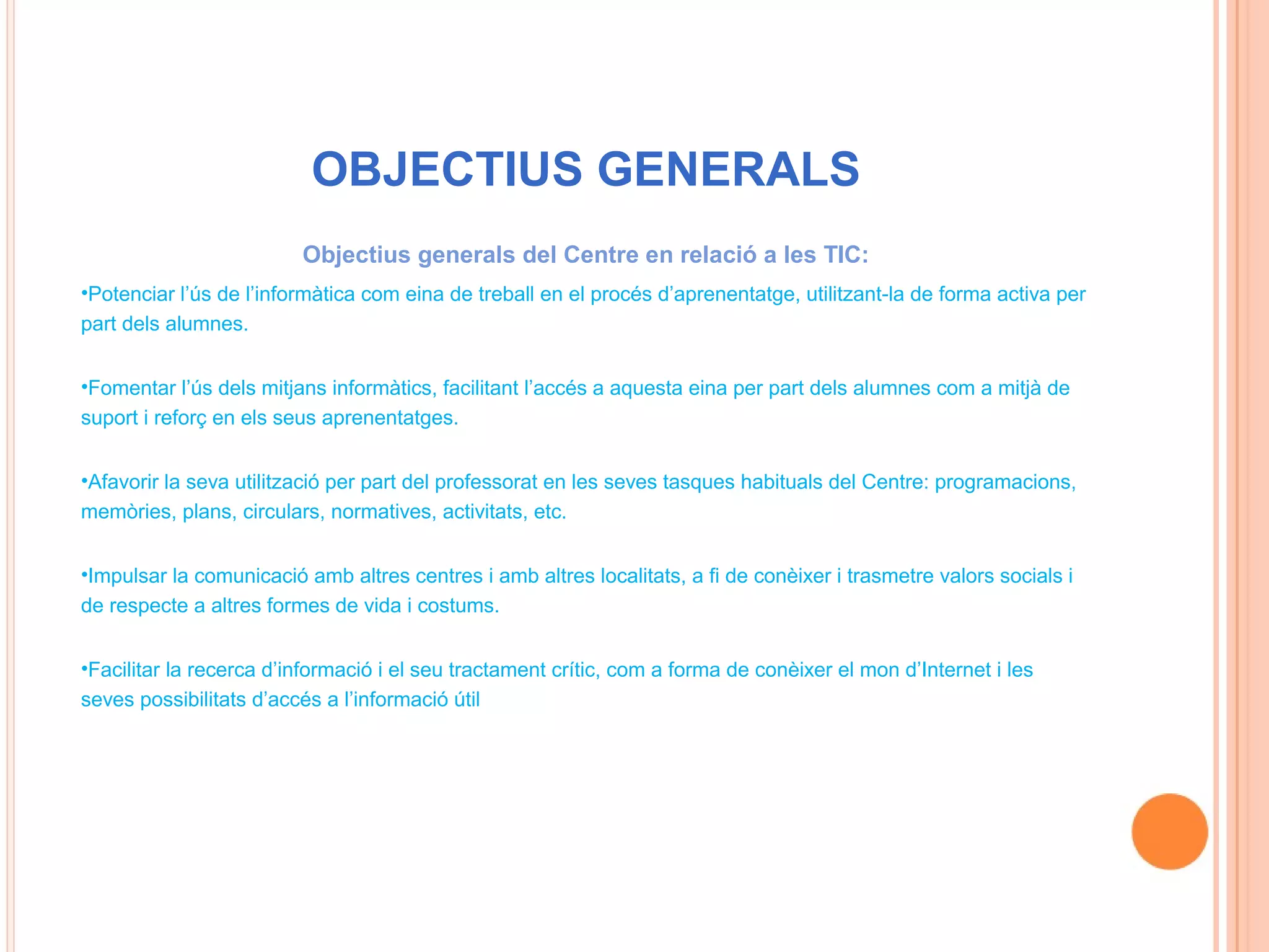 OBJECTIUS GENERALS
                         Objectius generals del Centre en relació a les TIC:
•Potenciar l’ús de l’informàtica com eina de treball en el procés d’aprenentatge, utilitzant-la de forma activa per
part dels alumnes.


•Fomentar l’ús dels mitjans informàtics, facilitant l’accés a aquesta eina per part dels alumnes com a mitjà de
suport i reforç en els seus aprenentatges.


•Afavorir la seva utilització per part del professorat en les seves tasques habituals del Centre: programacions,
memòries, plans, circulars, normatives, activitats, etc.


•Impulsar la comunicació amb altres centres i amb altres localitats, a fi de conèixer i trasmetre valors socials i
de respecte a altres formes de vida i costums.


•Facilitar la recerca d’informació i el seu tractament crític, com a forma de conèixer el mon d’Internet i les
seves possibilitats d’accés a l’informació útil
 