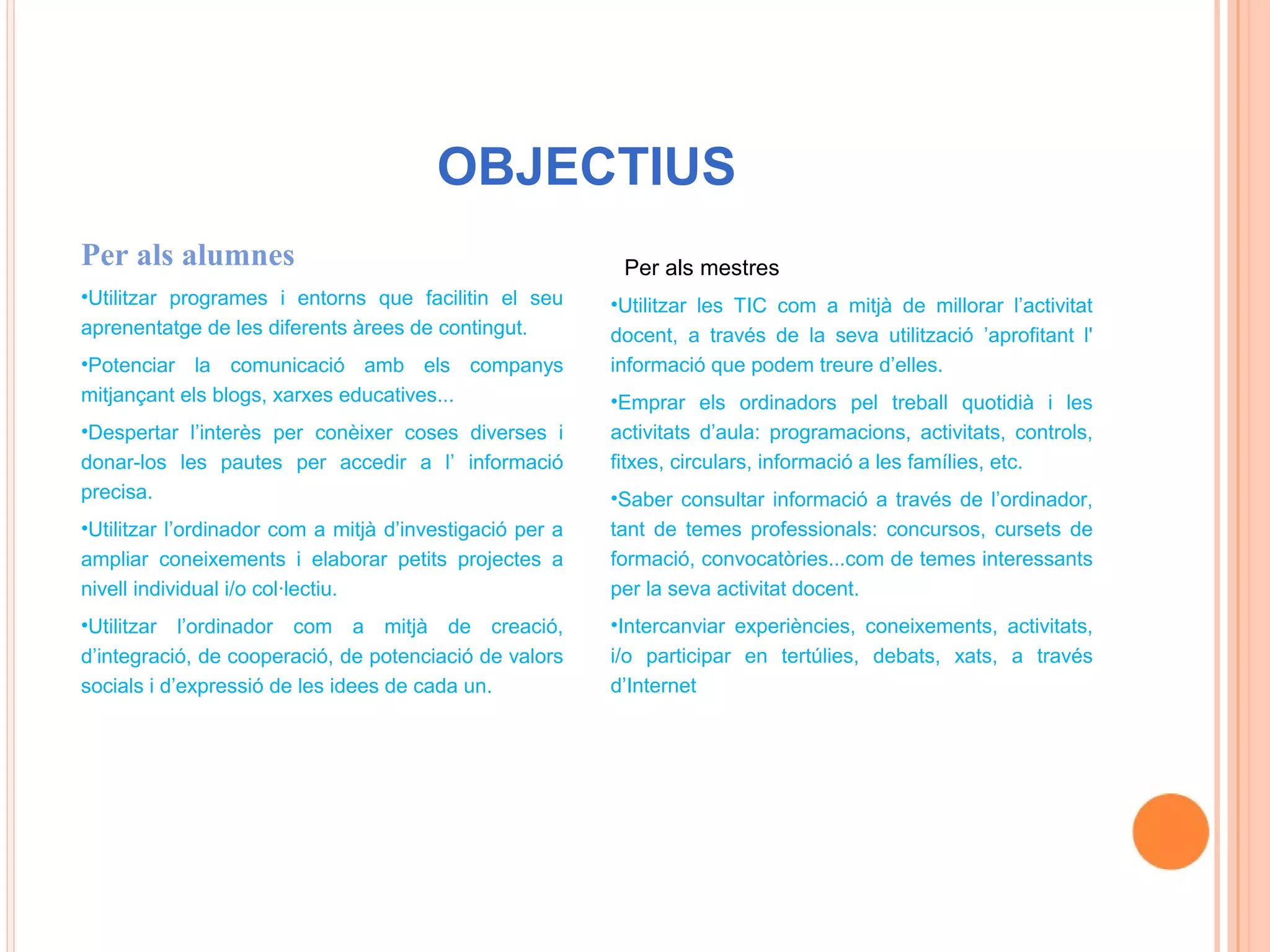 OBJECTIUS
Per als alumnes                                            Per als mestres
•Utilitzar programes i entorns que facilitin el seu       •Utilitzar les TIC com a mitjà de millorar l’activitat
aprenentatge de les diferents àrees de contingut.         docent, a través de la seva utilització ’aprofitant l'
•Potenciar la comunicació amb els companys                informació que podem treure d’elles.
mitjançant els blogs, xarxes educatives...                •Emprar els ordinadors pel treball quotidià i les
•Despertar l’interès per conèixer coses diverses i        activitats d’aula: programacions, activitats, controls,
donar-los les pautes per accedir a l’ informació          fitxes, circulars, informació a les famílies, etc.
precisa.                                                  •Saber consultar informació a través de l’ordinador,
•Utilitzar l’ordinador com a mitjà d’investigació per a   tant de temes professionals: concursos, cursets de
ampliar coneixements i elaborar petits projectes a        formació, convocatòries...com de temes interessants
nivell individual i/o col·lectiu.                         per la seva activitat docent.
•Utilitzar l’ordinador com a mitjà de creació,            •Intercanviar experiències, coneixements, activitats,
d’integració, de cooperació, de potenciació de valors     i/o participar en tertúlies, debats, xats, a través
socials i d’expressió de les idees de cada un.            d’Internet
 