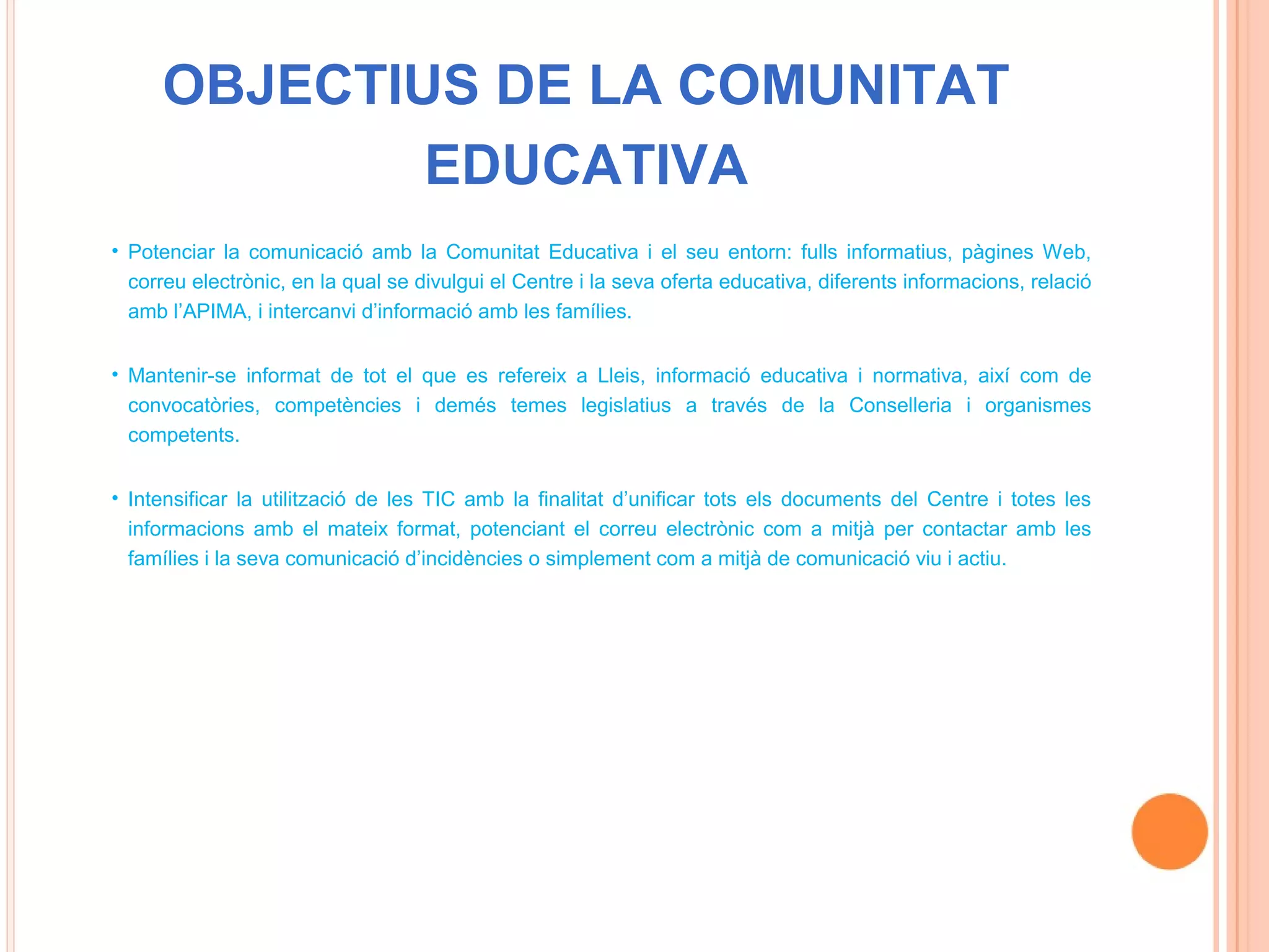 OBJECTIUS DE LA COMUNITAT
             EDUCATIVA
• Potenciar la comunicació amb la Comunitat Educativa i el seu entorn: fulls informatius, pàgines Web,
  correu electrònic, en la qual se divulgui el Centre i la seva oferta educativa, diferents informacions, relació
  amb l’APIMA, i intercanvi d’informació amb les famílies.


• Mantenir-se informat de tot el que es refereix a Lleis, informació educativa i normativa, així com de
  convocatòries, competències i demés temes legislatius a través de la Conselleria i organismes
  competents.


• Intensificar la utilització de les TIC amb la finalitat d’unificar tots els documents del Centre i totes les
  informacions amb el mateix format, potenciant el correu electrònic com a mitjà per contactar amb les
  famílies i la seva comunicació d’incidències o simplement com a mitjà de comunicació viu i actiu.
 