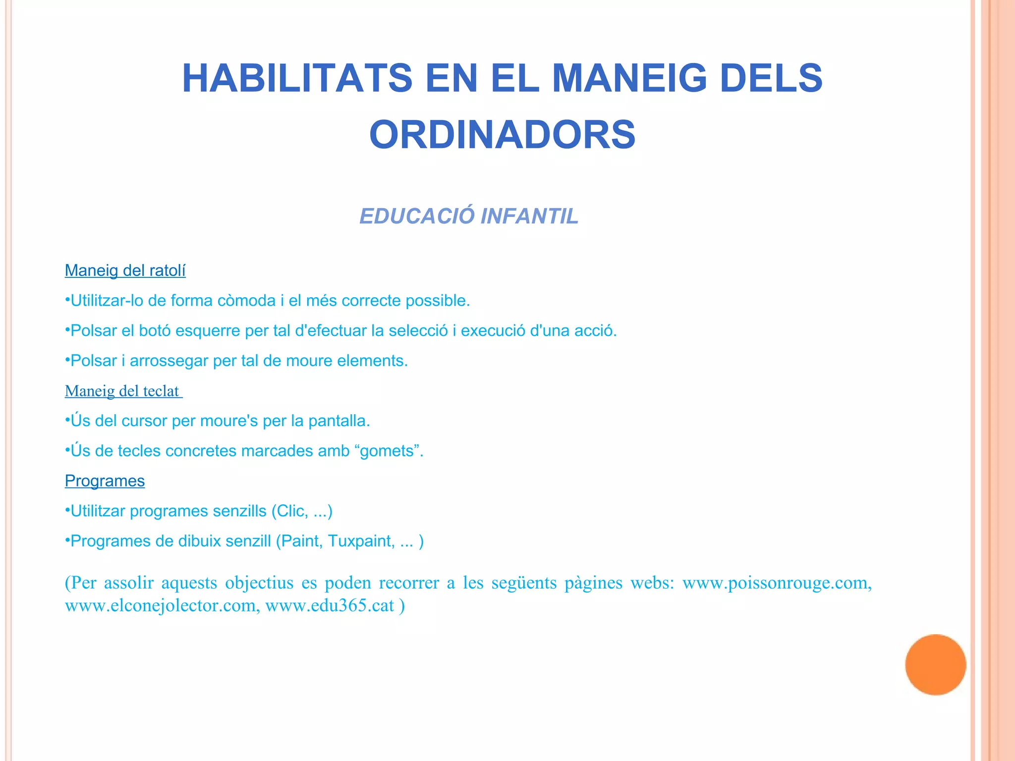 HABILITATS EN EL MANEIG DELS
                            ORDINADORS
                                            EDUCACIÓ INFANTIL

Maneig del ratolí
•Utilitzar-lo de forma còmoda i el més correcte possible.
•Polsar el botó esquerre per tal d'efectuar la selecció i execució d'una acció.
•Polsar i arrossegar per tal de moure elements.
Maneig del teclat
•Ús del cursor per moure's per la pantalla.
•Ús de tecles concretes marcades amb “gomets”.
Programes
•Utilitzar programes senzills (Clic, ...)
•Programes de dibuix senzill (Paint, Tuxpaint, ... )

(Per assolir aquests objectius es poden recorrer a les següents pàgines webs: www.poissonrouge.com,
www.elconejolector.com, www.edu365.cat )
 