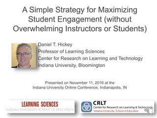 A Simple Strategy for Maximizing
Student Engagement (without
Overwhelming Instructors or Students)
Presented on November 11, 2016 at the
Indiana University Online Conference, Indianapolis, IN
Daniel T. Hickey
Professor of Learning Sciences
Center for Research on Learning and Technology
Indiana University, Bloomington
 