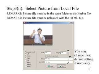 21
Step3(ii): Select Picture from Local File
REMARK1: Picture file must be in the same folder as the HotPot file.
REMARK2: Picture file must be uploaded with the HTML file.
You may
change these
default setting
if necessary
 