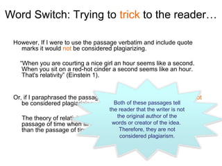 Word Switch: Trying to trick to the reader…

 However, If I were to use the passage verbatim and include quote
   marks it would not be considered plagiarizing.

   “When you are courting a nice girl an hour seems like a second.
    When you sit on a red-hot cinder a second seems like an hour.
    That's relativity” (Einstein 1).


 Or, if I paraphrased the passage and used in-text citation it would not
    be considered plagiarizing.      Both of these passages tell
                                      the reader that the writer is not
    The theory of relativity could be humorously explainedthe the
                                         the original author of that
    passage of time when flirting withwords or creator of the idea. different
                                        someone is significantly
                                          Therefore, they are not
    than the passage of time while being brutally burned (Einstein 1).
                                          considered plagiarism.
 