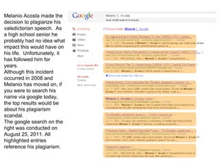Melanio Acosta made the
decision to plagiarize his
valedictorian speech. As
a high school senior he
probably had no idea what
impact this would have on
his life. Unfortunately, it
has followed him for
years.
Although this incident
occurred in 2008 and
Melanio has moved on, if
you were to search his
name via google today,
the top results would be
about his plagiarism
scandal.
The google search on the
right was conducted on
August 25, 2011. All
highlighted entries
reference his plagiarism.
 
