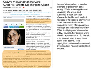 Kaavya Viswanathan is another
example of plagiarism gone
wrong. While attending Harvard
University she wrote and
published a book but soon
afterwards the Harvard student
newspaper released a story which
broke the news that she had
plagiarized many of its passages.
Although this incident occurred in
2006, it still plagues Viswanathan
today. In June, her parents were
killed in a plane crash. To the left
is an excerpt from a story done
about their deaths. The
highlighted portions reference and
give details of Kaavya’s plagiarism
incident.
 