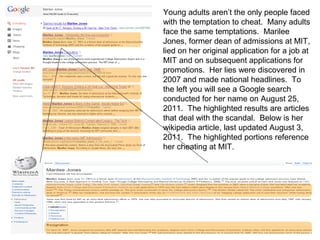 Young adults aren’t the only people faced
with the temptation to cheat. Many adults
face the same temptations. Marilee
Jones, former dean of admissions at MIT,
lied on her original application for a job at
MIT and on subsequent applications for
promotions. Her lies were discovered in
2007 and made national headlines. To
the left you will see a Google search
conducted for her name on August 25,
2011. The highlighted results are articles
that deal with the scandal. Below is her
wikipedia article, last updated August 3,
2011. The highlighted portions reference
her cheating at MIT.
 