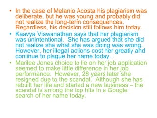 • In the case of Melanio Acosta his plagiarism was
  deliberate, but he was young and probably did
  not realize the long-term consequences.
  Regardless, his decision still follows him today.
• Kaavya Viswanathan says that her plagiarism
  was unintentional. She has argued that she did
  not realize she what she was doing was wrong.
  However, her illegal actions cost her greatly and
  continue to plague her name today.
• Marilee Jones choice to lie on her job application
  seemed to make little difference in her job
  performance. However, 28 years later she
  resigned due to the scandal. Although she has
  rebuilt her life and started a new business – the
  scandal is among the top hits in a Google
  search of her name today.
 